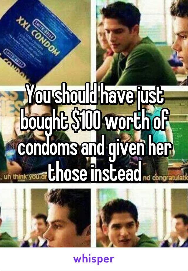 You should have just bought $100 worth of condoms and given her those instead