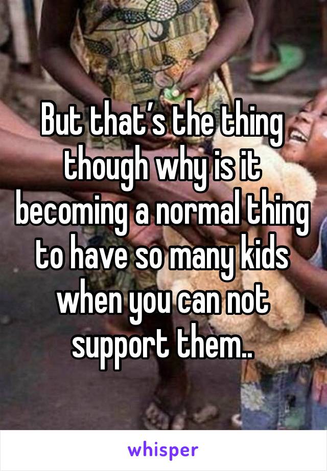 But that’s the thing though why is it becoming a normal thing to have so many kids when you can not support them.. 