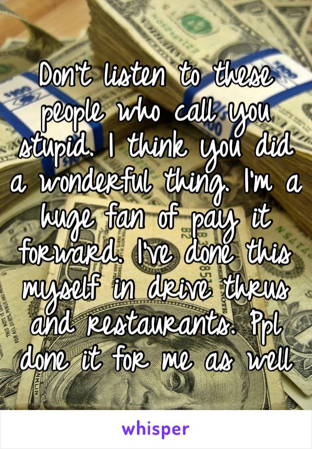 Don’t listen to these people who call you stupid. I think you did a wonderful thing. I’m a huge fan of pay it forward. I’ve done this myself in drive thrus and restaurants. Ppl done it for me as well