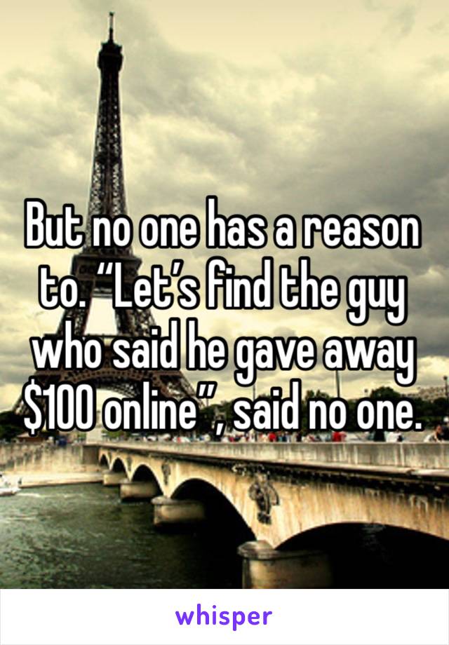 But no one has a reason to. “Let’s find the guy who said he gave away $100 online”, said no one. 