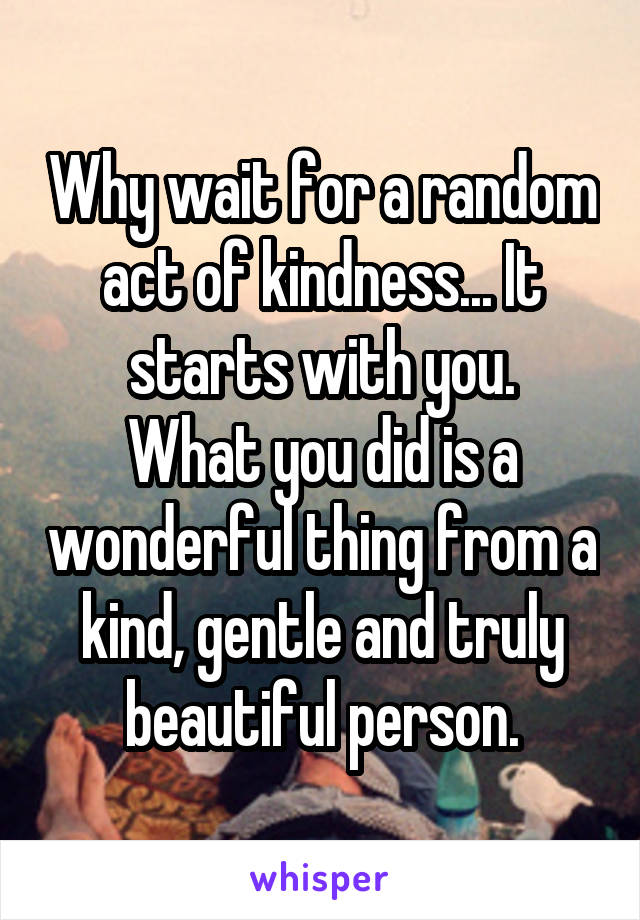 Why wait for a random act of kindness... It starts with you.
What you did is a wonderful thing from a kind, gentle and truly beautiful person.