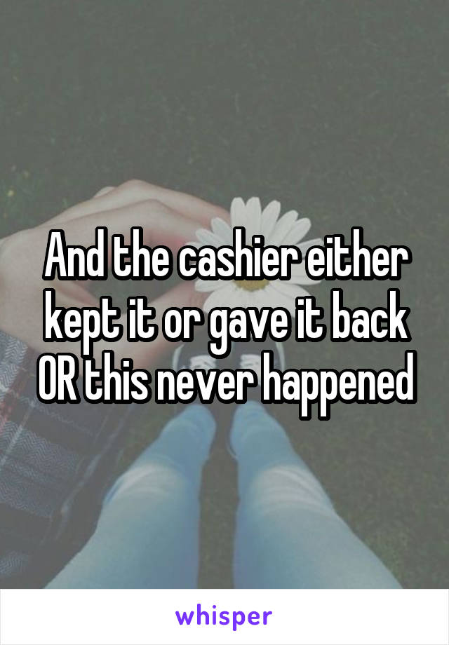 And the cashier either kept it or gave it back OR this never happened