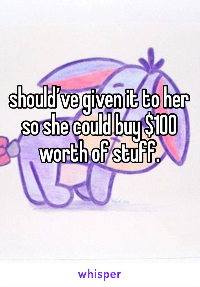 should’ve given it to her so she could buy $100 worth of stuff. 