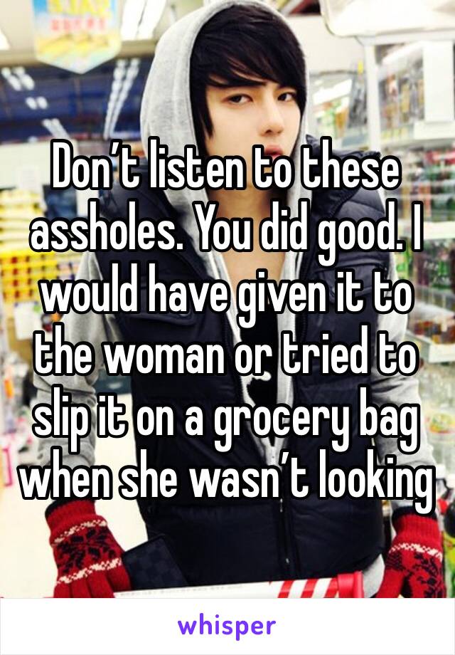 Don’t listen to these assholes. You did good. I would have given it to the woman or tried to slip it on a grocery bag when she wasn’t looking