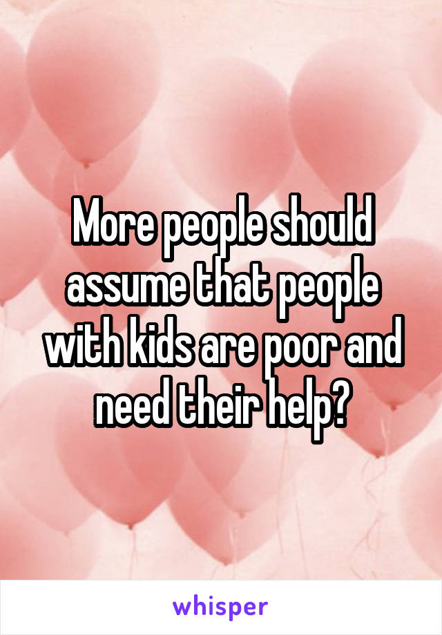 More people should assume that people with kids are poor and need their help?