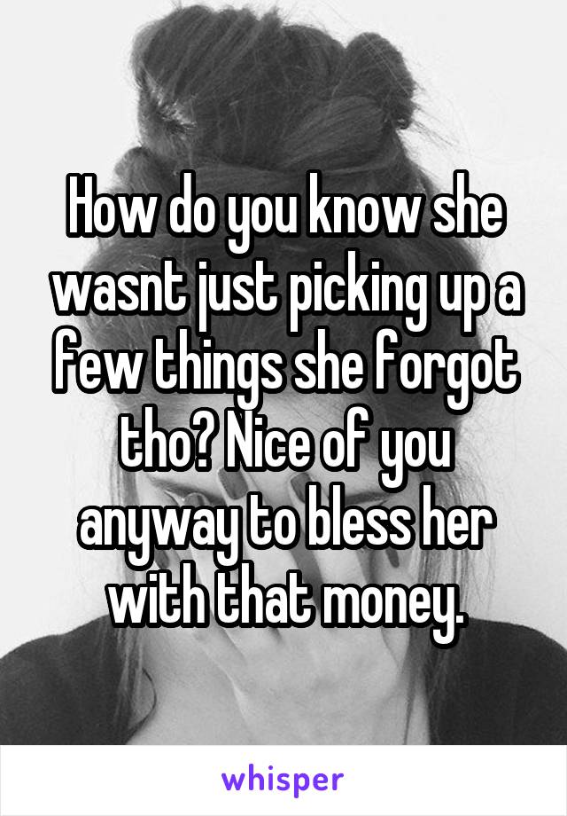 How do you know she wasnt just picking up a few things she forgot tho? Nice of you anyway to bless her with that money.