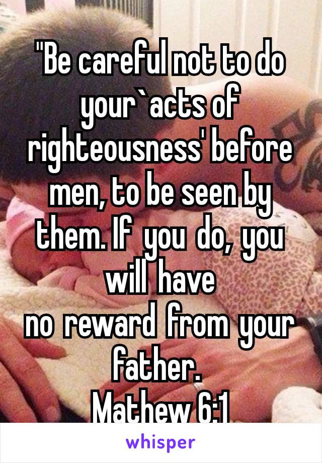 "Be careful not to do your`acts of righteousness' before men, to be seen by them. If you do, you will have no reward from your father. 
Mathew 6:1