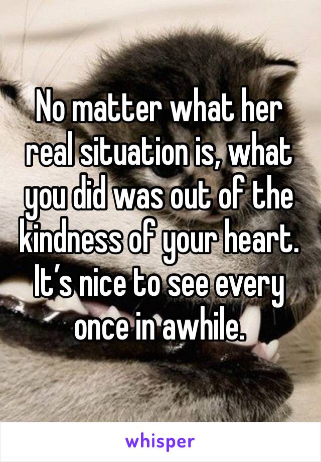 No matter what her real situation is, what you did was out of the kindness of your heart. 
It’s nice to see every once in awhile. 