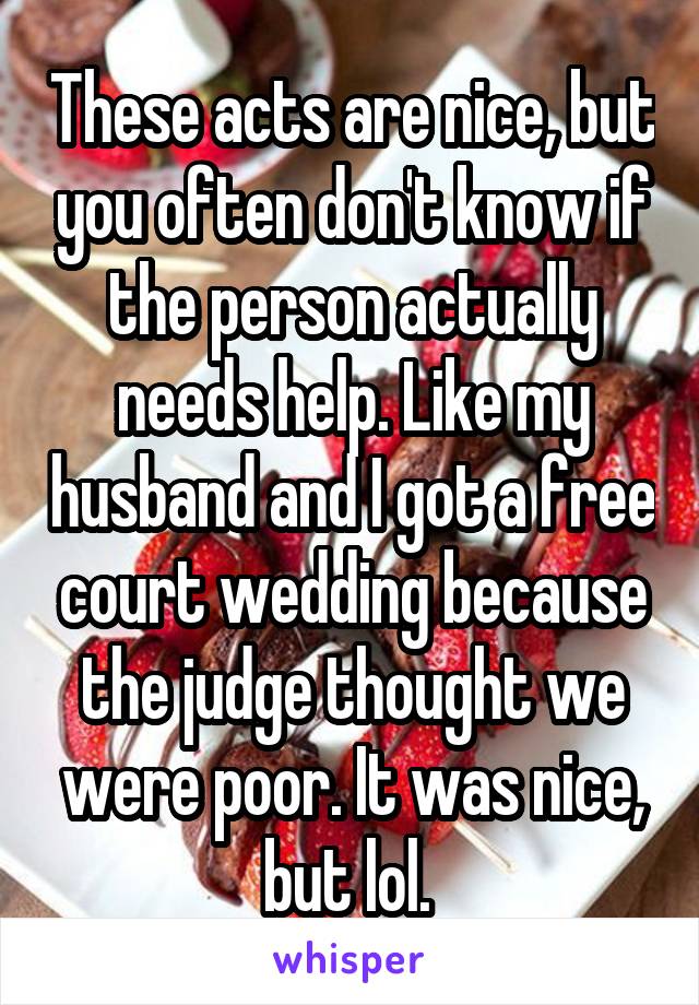 These acts are nice, but you often don't know if the person actually needs help. Like my husband and I got a free court wedding because the judge thought we were poor. It was nice, but lol. 