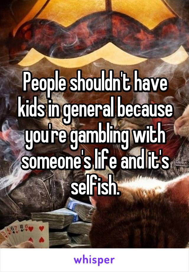 People shouldn't have kids in general because you're gambling with someone's life and it's selfish.