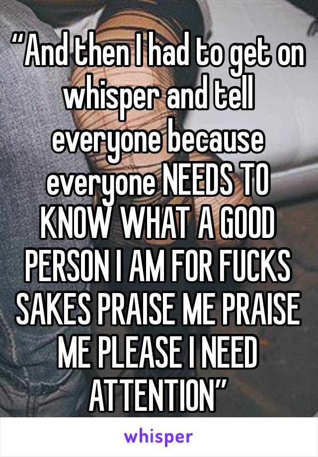 “And then I had to get on whisper and tell everyone because everyone NEEDS TO KNOW WHAT A GOOD PERSON I AM FOR FUCKS SAKES PRAISE ME PRAISE ME PLEASE I NEED ATTENTION”