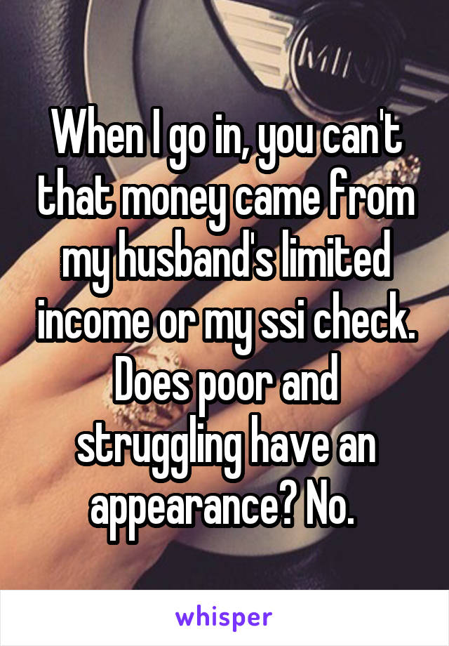 When I go in, you can't that money came from my husband's limited income or my ssi check. Does poor and struggling have an appearance? No. 