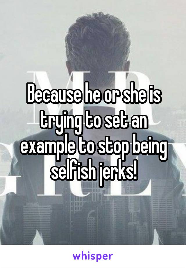 Because he or she is trying to set an example to stop being selfish jerks!