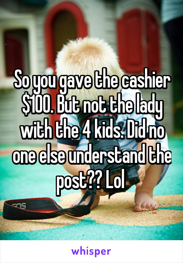 So you gave the cashier $100. But not the lady with the 4 kids. Did no one else understand the post?? Lol 