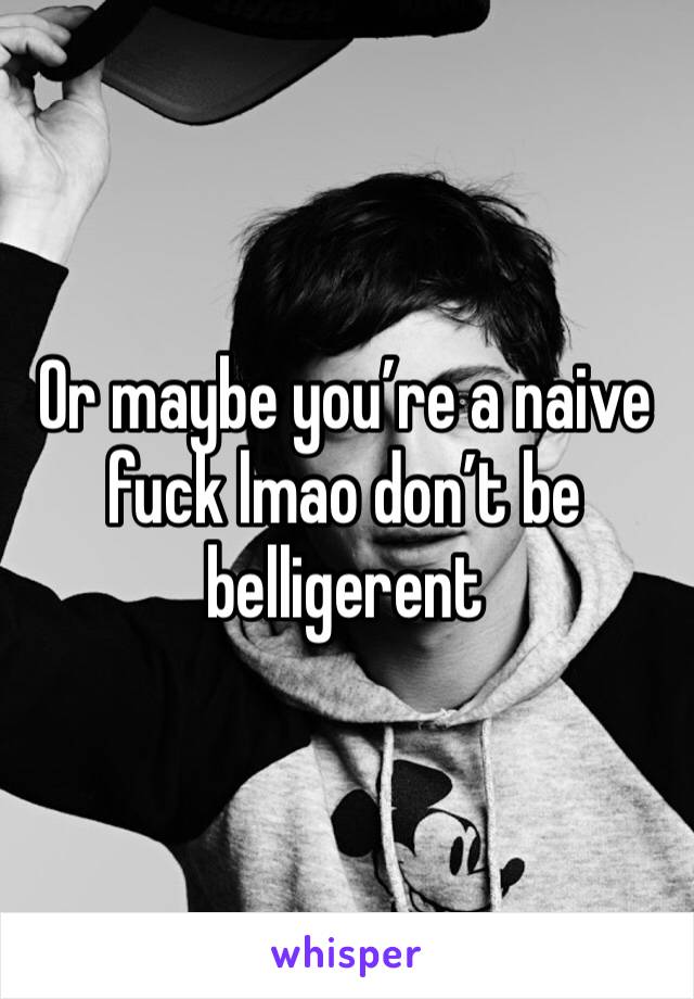 Or maybe you’re a naive fuck lmao don’t be belligerent 