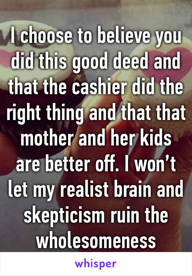 I choose to believe you did this good deed and that the cashier did the right thing and that that mother and her kids are better off. I won’t let my realist brain and skepticism ruin the wholesomeness