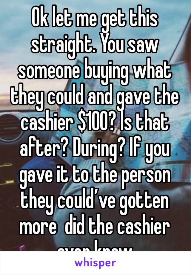 Ok let me get this straight. You saw someone buying what they could and gave the cashier $100? Is that after? During? If you gave it to the person they could’ve gotten more  did the cashier even know