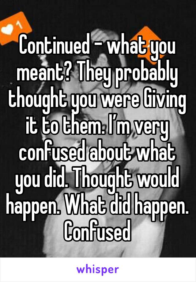 Continued - what you meant? They probably thought you were Giving it to them. I’m very confused about what you did. Thought would happen. What did happen. Confused