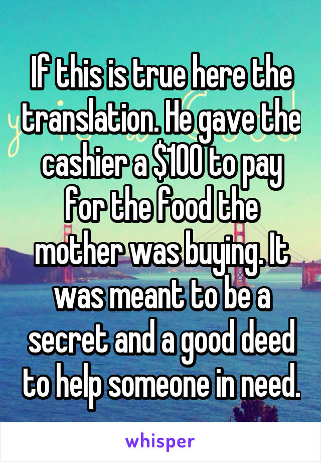 If this is true here the translation. He gave the cashier a $100 to pay for the food the mother was buying. It was meant to be a secret and a good deed to help someone in need.