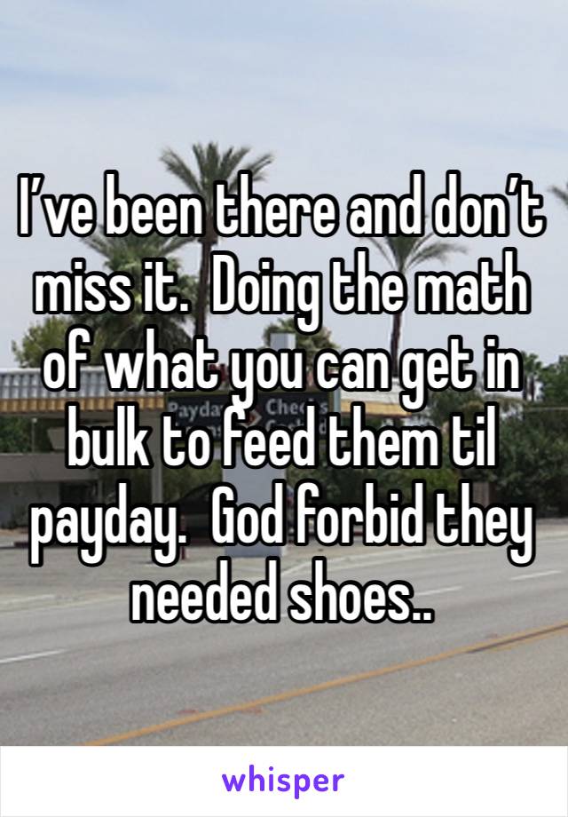 I’ve been there and don’t miss it.  Doing the math of what you can get in bulk to feed them til payday.  God forbid they needed shoes..