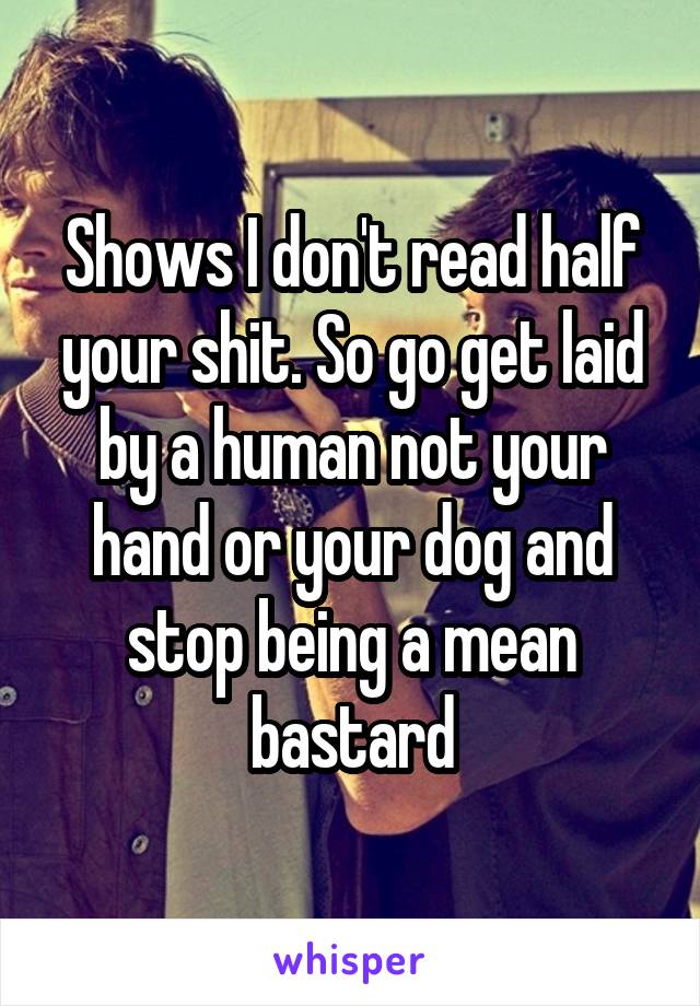 Shows I don't read half your shit. So go get laid by a human not your hand or your dog and stop being a mean bastard