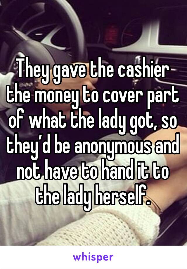 They gave the cashier the money to cover part of what the lady got, so they’d be anonymous and not have to hand it to the lady herself.