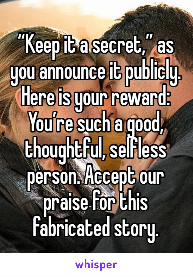 “Keep it a secret,” as you announce it publicly. Here is your reward: You’re such a good, thoughtful, selfless person. Accept our praise for this fabricated story.