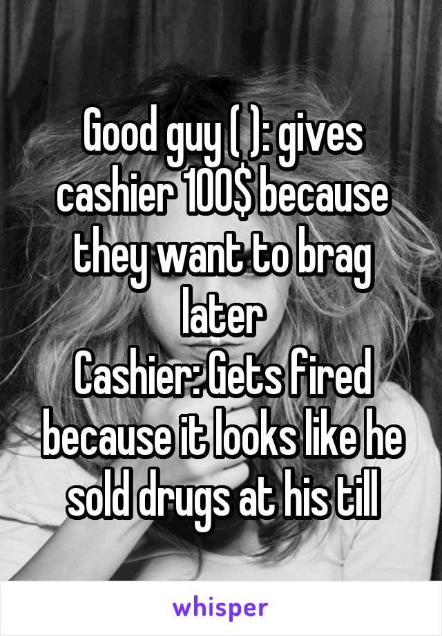 Good guy ( ): gives cashier 100$ because they want to brag later
Cashier: Gets fired because it looks like he sold drugs at his till