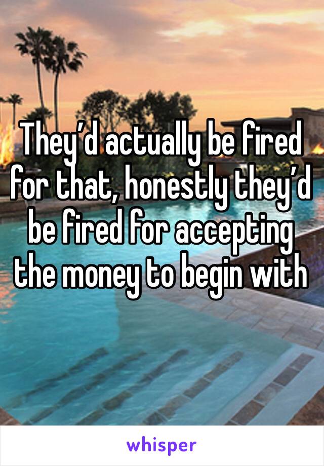 They’d actually be fired for that, honestly they’d be fired for accepting the money to begin with 