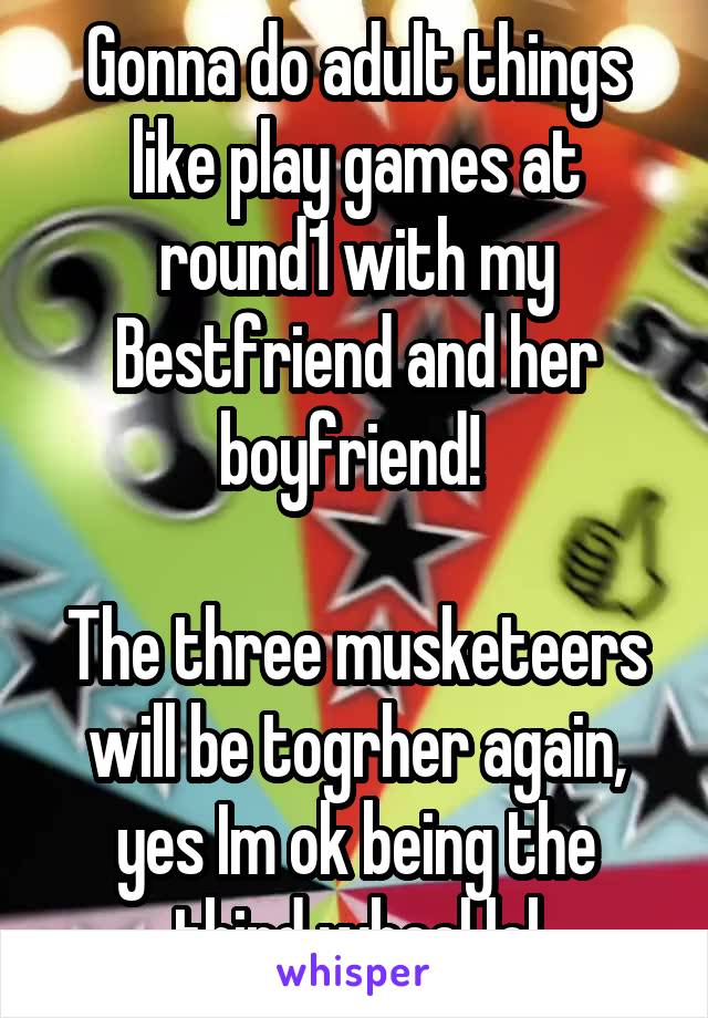 Gonna do adult things like play games at round1 with my Bestfriend and her boyfriend! 

The three musketeers will be togrher again, yes Im ok being the third wheel lol