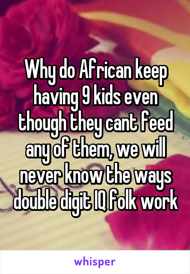 Why do African keep having 9 kids even though they cant feed any of them, we will never know the ways double digit IQ folk work