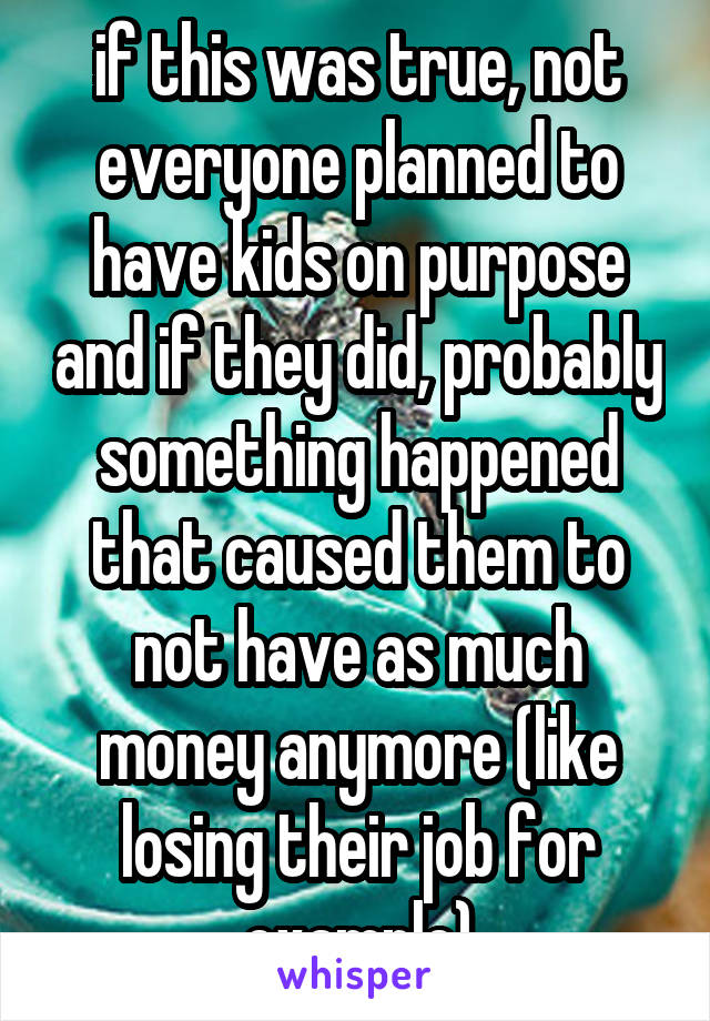 if this was true, not everyone planned to have kids on purpose and if they did, probably something happened that caused them to not have as much money anymore (like losing their job for example)