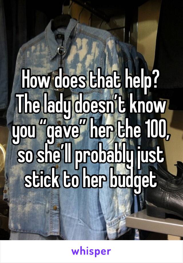 How does that help?
The lady doesn’t know you “gave” her the 100, so she’ll probably just stick to her budget 