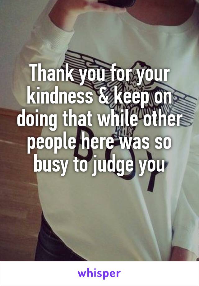 Thank you for your kindness & keep on doing that while other people here was so busy to judge you

