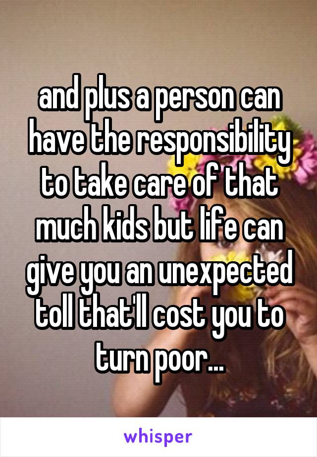 and plus a person can have the responsibility to take care of that much kids but life can give you an unexpected toll that'll cost you to turn poor...