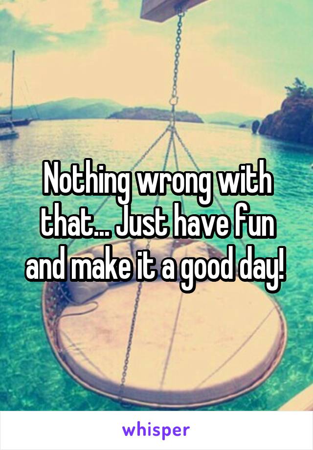 Nothing wrong with that... Just have fun and make it a good day! 