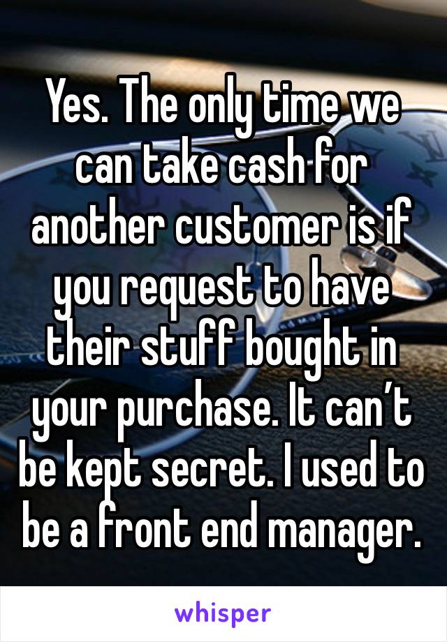 Yes. The only time we can take cash for another customer is if you request to have their stuff bought in your purchase. It can’t be kept secret. I used to be a front end manager. 