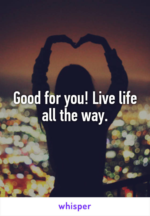 Good for you! Live life all the way.