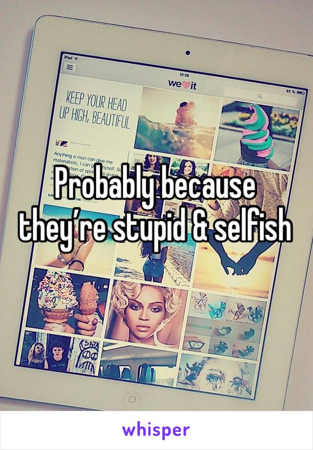 Probably because they’re stupid & selfish 