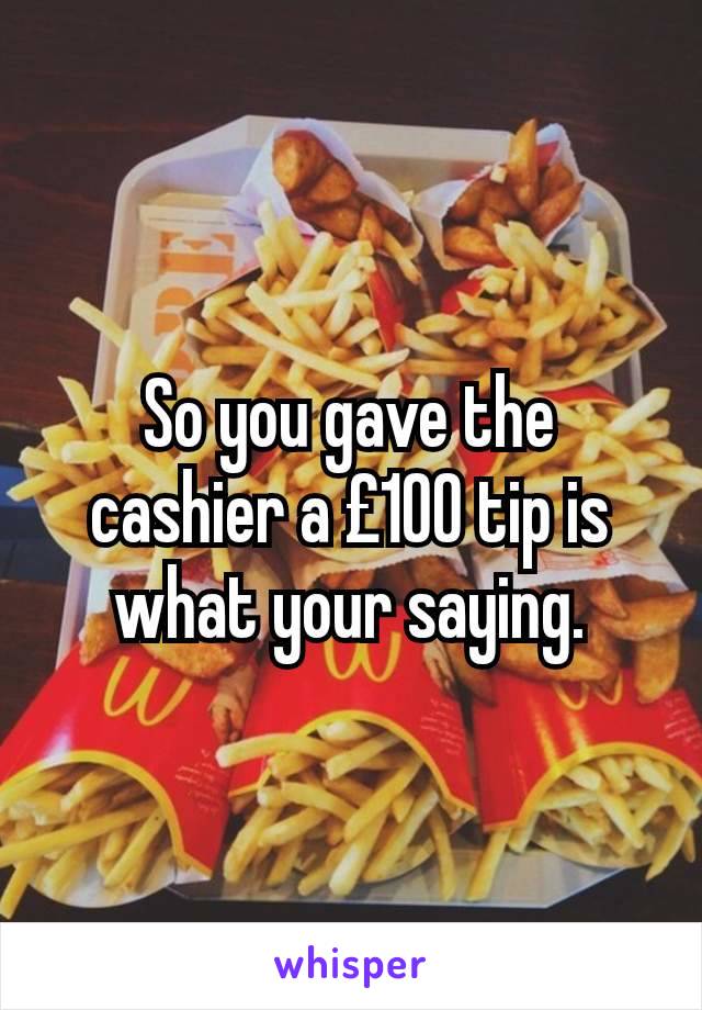 So you gave the cashier a £100 tip is what your saying.