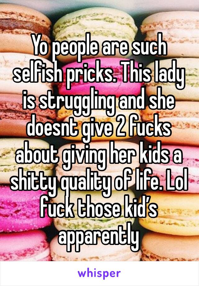 Yo people are such selfish pricks. This lady is struggling and she doesnt give 2 fucks about giving her kids a shitty quality of life. Lol fuck those kid’s apparently 