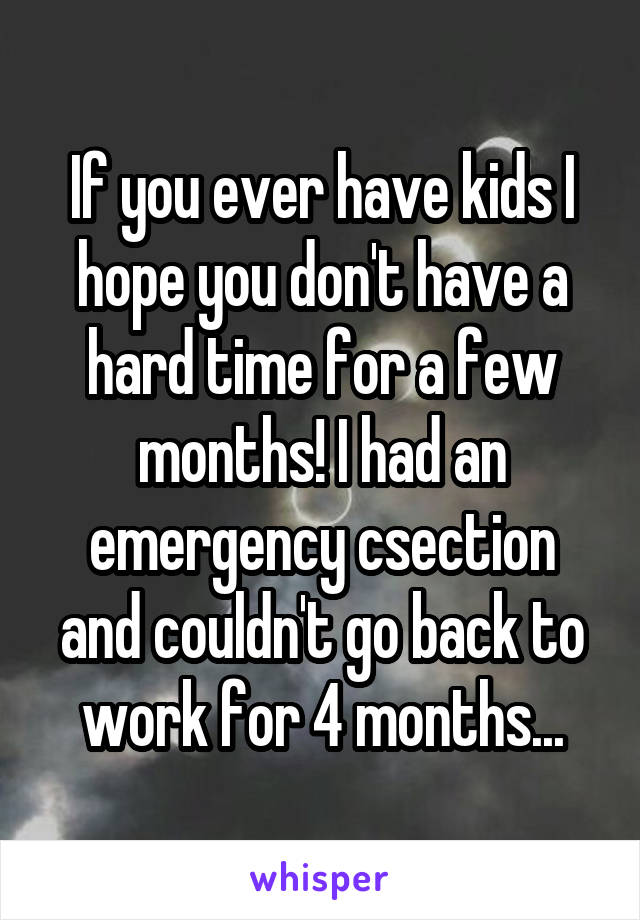 If you ever have kids I hope you don't have a hard time for a few months! I had an emergency csection and couldn't go back to work for 4 months...