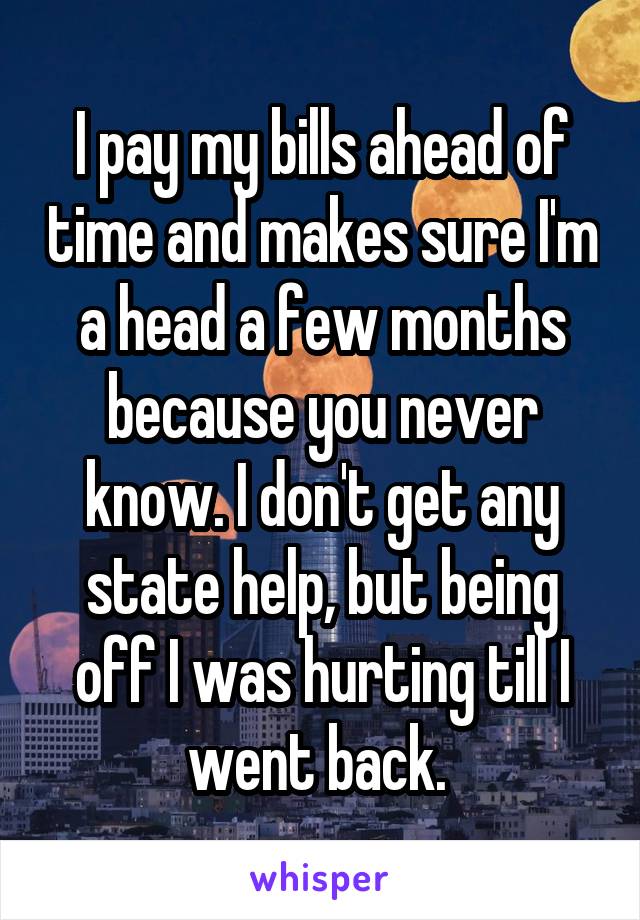 I pay my bills ahead of time and makes sure I'm a head a few months because you never know. I don't get any state help, but being off I was hurting till I went back. 