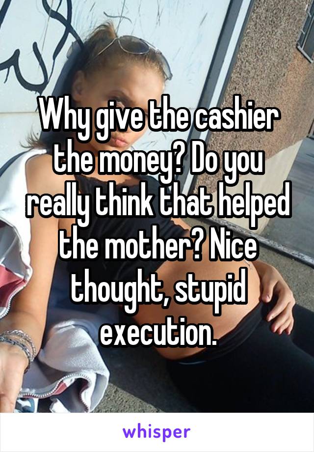 Why give the cashier the money? Do you really think that helped the mother? Nice thought, stupid execution.