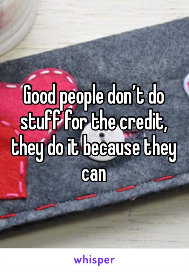 Good people don’t do stuff for the credit, they do it because they can 