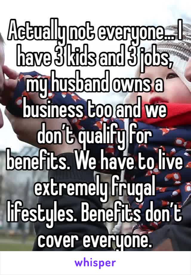 Actually not everyone... I have 3 kids and 3 jobs, my husband owns a business too and we don’t qualify for benefits. We have to live extremely frugal lifestyles. Benefits don’t cover everyone. 