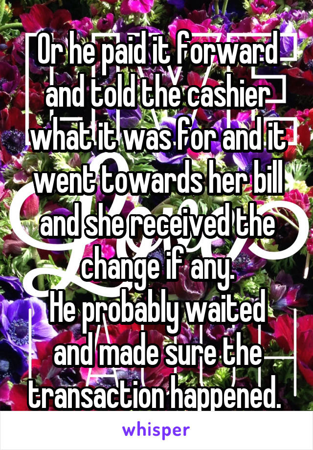 Or he paid it forward and told the cashier what it was for and it went towards her bill and she received the change if any.
He probably waited and made sure the transaction happened. 