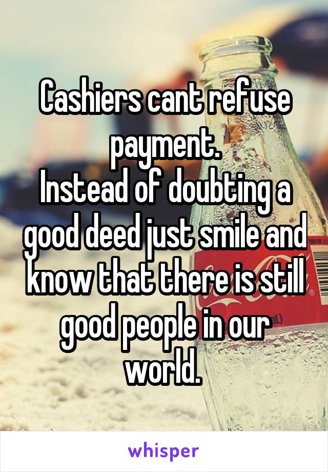 Cashiers cant refuse payment.
Instead of doubting a good deed just smile and know that there is still good people in our world. 