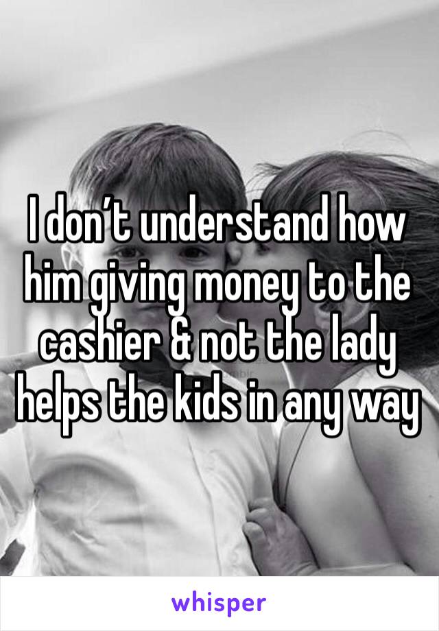 I don’t understand how him giving money to the cashier & not the lady helps the kids in any way