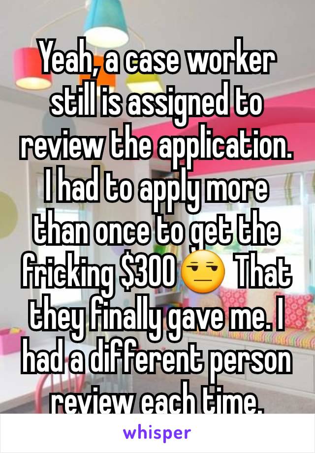 Yeah, a case worker still is assigned to review the application. I had to apply more than once to get the fricking $300😒 That they finally gave me. I had a different person review each time.